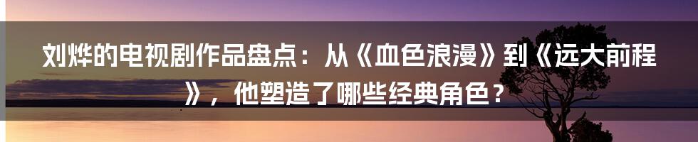 刘烨的电视剧作品盘点：从《血色浪漫》到《远大前程》，他塑造了哪些经典角色？