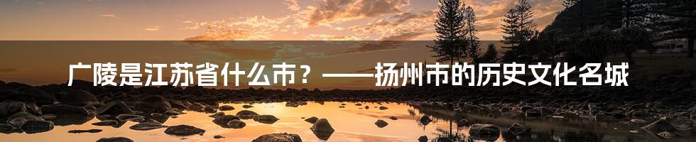 广陵是江苏省什么市？——扬州市的历史文化名城