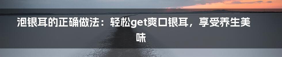 泡银耳的正确做法：轻松get爽口银耳，享受养生美味