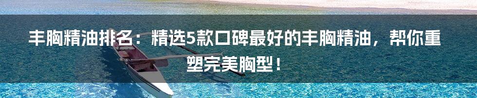 丰胸精油排名：精选5款口碑最好的丰胸精油，帮你重塑完美胸型！