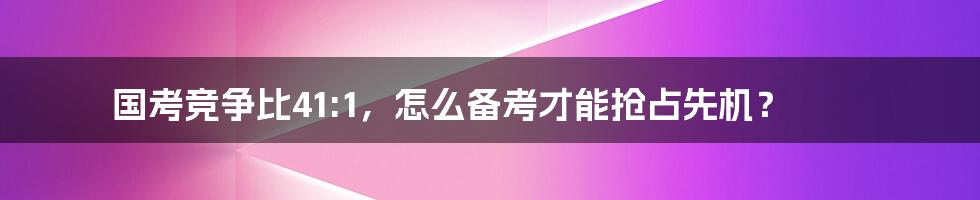 国考竞争比41:1，怎么备考才能抢占先机？