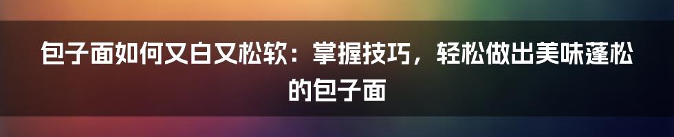 包子面如何又白又松软：掌握技巧，轻松做出美味蓬松的包子面