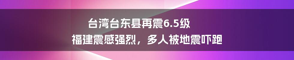 台湾台东县再震6.5级 福建震感强烈，多人被地震吓跑