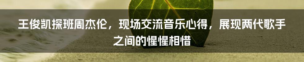 王俊凯探班周杰伦，现场交流音乐心得，展现两代歌手之间的惺惺相惜