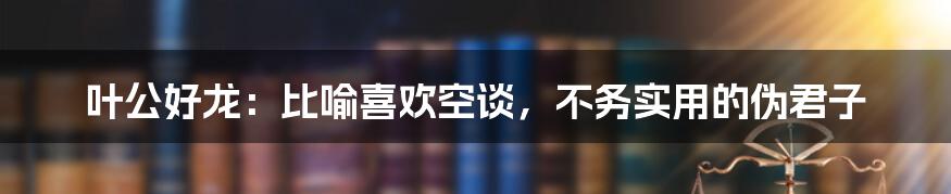 叶公好龙：比喻喜欢空谈，不务实用的伪君子