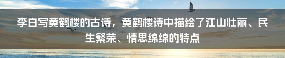 李白写黄鹤楼的古诗，黄鹤楼诗中描绘了江山壮丽、民生繁荣、情思绵绵的特点