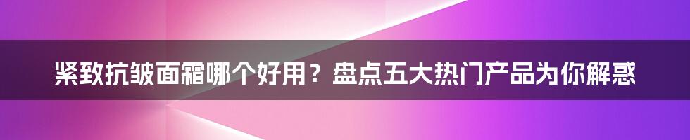 紧致抗皱面霜哪个好用？盘点五大热门产品为你解惑