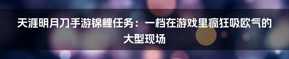 天涯明月刀手游锦鲤任务：一档在游戏里疯狂吸欧气的大型现场