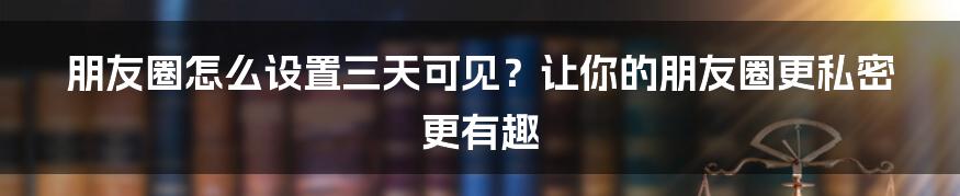 朋友圈怎么设置三天可见？让你的朋友圈更私密更有趣