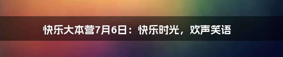 快乐大本营7月6日：快乐时光，欢声笑语