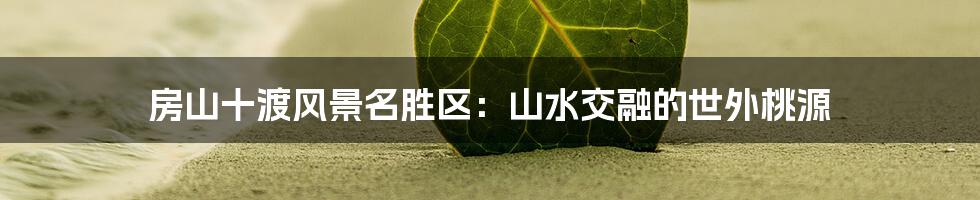 房山十渡风景名胜区：山水交融的世外桃源