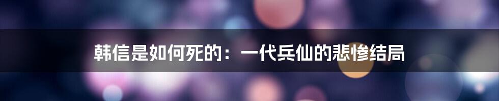 韩信是如何死的：一代兵仙的悲惨结局