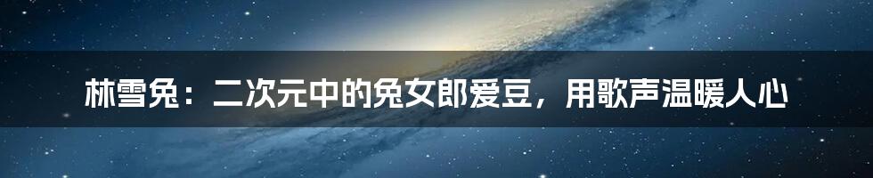 林雪兔：二次元中的兔女郎爱豆，用歌声温暖人心