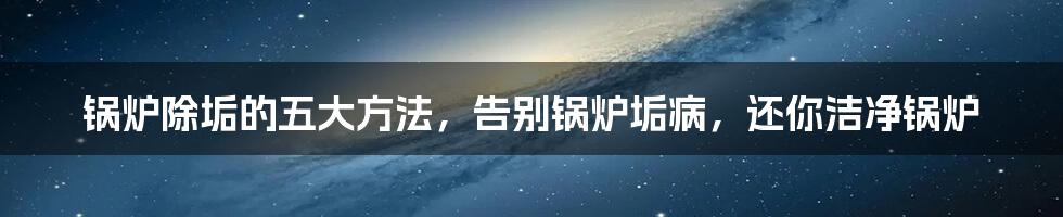 锅炉除垢的五大方法，告别锅炉垢病，还你洁净锅炉