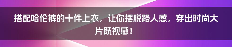 搭配哈伦裤的十件上衣，让你摆脱路人感，穿出时尚大片既视感！