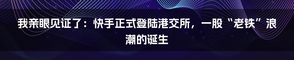 我亲眼见证了：快手正式登陆港交所，一股“老铁”浪潮的诞生