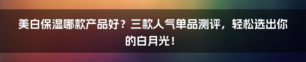 美白保湿哪款产品好？三款人气单品测评，轻松选出你的白月光！