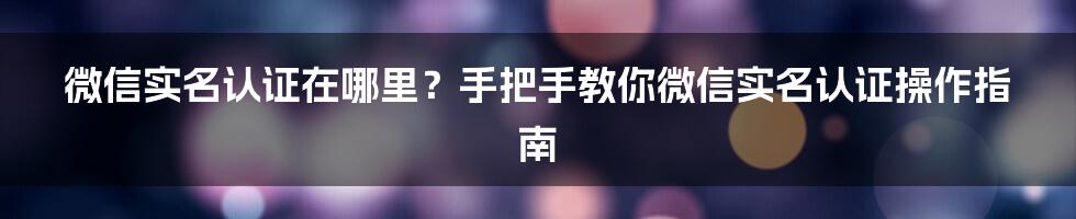 微信实名认证在哪里？手把手教你微信实名认证操作指南