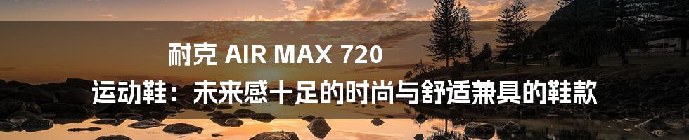 耐克 AIR MAX 720 运动鞋：未来感十足的时尚与舒适兼具的鞋款