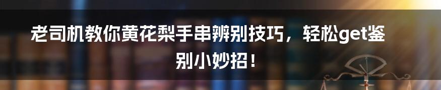 老司机教你黄花梨手串辨别技巧，轻松get鉴别小妙招！