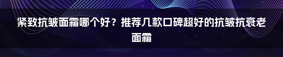 紧致抗皱面霜哪个好？推荐几款口碑超好的抗皱抗衰老面霜