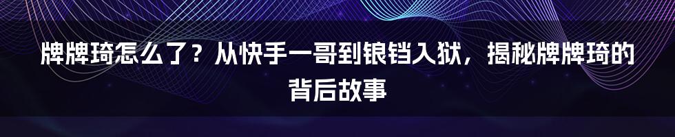 牌牌琦怎么了？从快手一哥到锒铛入狱，揭秘牌牌琦的背后故事