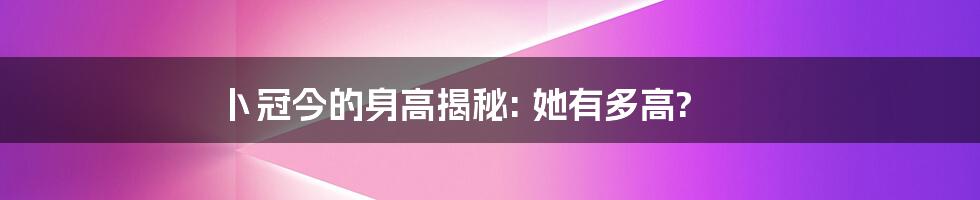 卜冠今的身高揭秘: 她有多高?