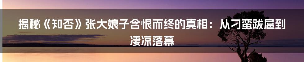 揭秘《知否》张大娘子含恨而终的真相：从刁蛮跋扈到凄凉落幕