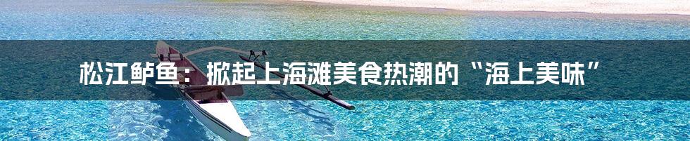 松江鲈鱼：掀起上海滩美食热潮的“海上美味”