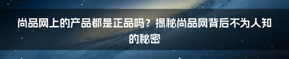 尚品网上的产品都是正品吗？揭秘尚品网背后不为人知的秘密