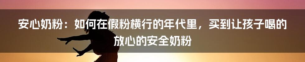 安心奶粉：如何在假粉横行的年代里，买到让孩子喝的放心的安全奶粉