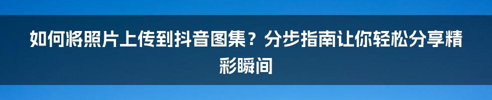 如何将照片上传到抖音图集？分步指南让你轻松分享精彩瞬间