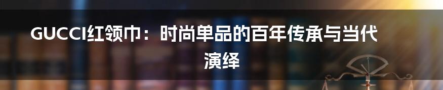 GUCCI红领巾：时尚单品的百年传承与当代演绎