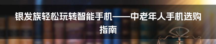 银发族轻松玩转智能手机——中老年人手机选购指南