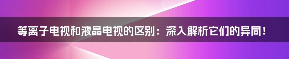 等离子电视和液晶电视的区别：深入解析它们的异同！