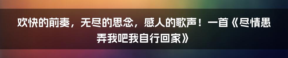 欢快的前奏，无尽的思念，感人的歌声！一首《尽情愚弄我吧我自行回家》