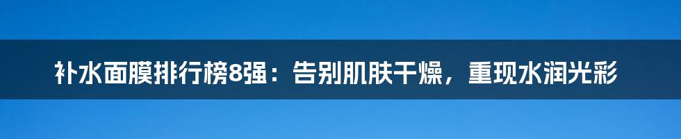 补水面膜排行榜8强：告别肌肤干燥，重现水润光彩