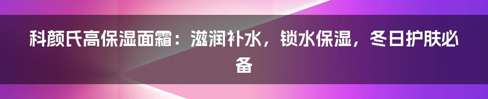 科颜氏高保湿面霜：滋润补水，锁水保湿，冬日护肤必备