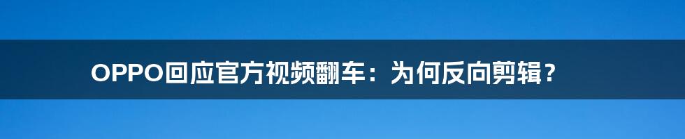 OPPO回应官方视频翻车：为何反向剪辑？