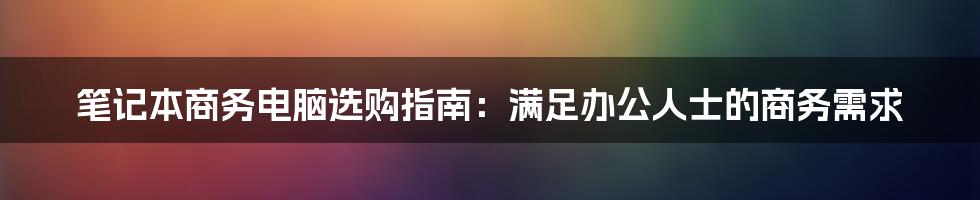 笔记本商务电脑选购指南：满足办公人士的商务需求