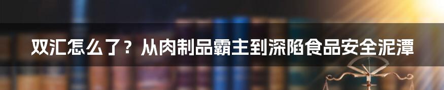 双汇怎么了？从肉制品霸主到深陷食品安全泥潭