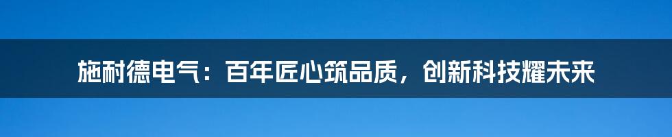 施耐德电气：百年匠心筑品质，创新科技耀未来