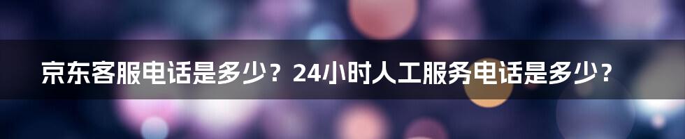 京东客服电话是多少？24小时人工服务电话是多少？