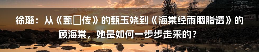 徐璐：从《甄嬛传》的甄玉娆到《海棠经雨胭脂透》的顾海棠，她是如何一步步走来的？