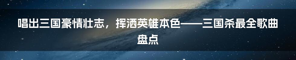 唱出三国豪情壮志，挥洒英雄本色——三国杀最全歌曲盘点