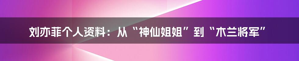 刘亦菲个人资料：从“神仙姐姐”到“木兰将军”