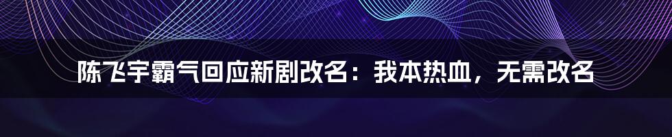 陈飞宇霸气回应新剧改名：我本热血，无需改名