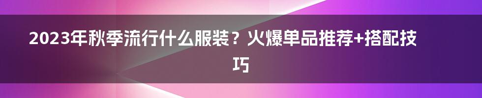 2023年秋季流行什么服装？火爆单品推荐+搭配技巧