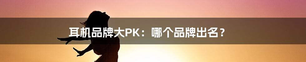 耳机品牌大PK：哪个品牌出名？