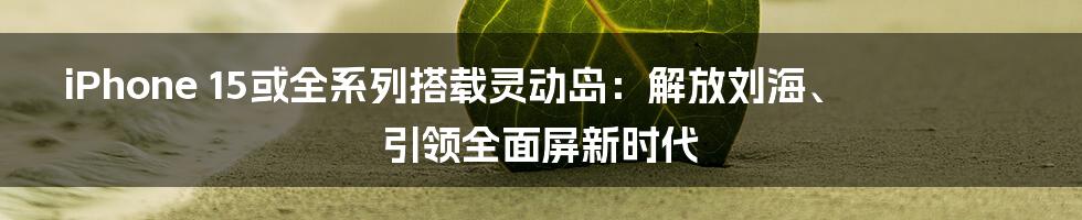 iPhone 15或全系列搭载灵动岛：解放刘海、引领全面屏新时代